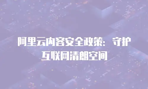 阿里云内容安全政策：守护互联网清朗空间