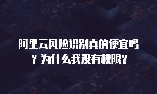 阿里云风险识别真的便宜吗？为什么我没有权限？