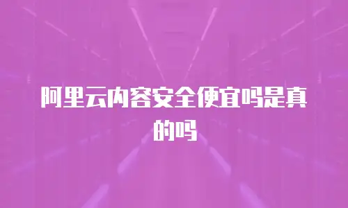 阿里云内容安全便宜吗是真的吗
