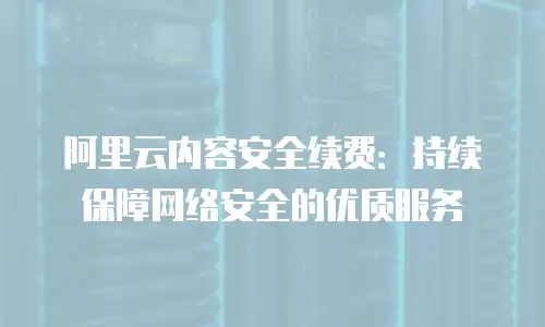 阿里云内容安全续费：持续保障网络安全的优质服务