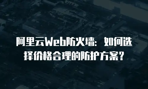 阿里云Web防火墙：如何选择价格合理的防护方案？