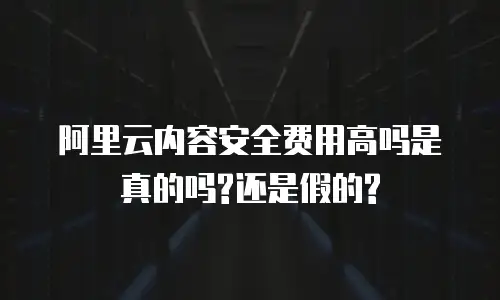 阿里云内容安全费用高吗是真的吗?还是假的?