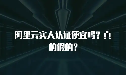 阿里云实人认证便宜吗？真的假的？