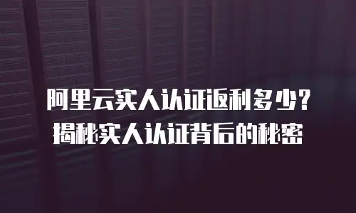 阿里云实人认证返利多少？揭秘实人认证背后的秘密