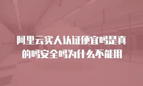 阿里云实人认证便宜吗是真的吗安全吗为什么不能用
