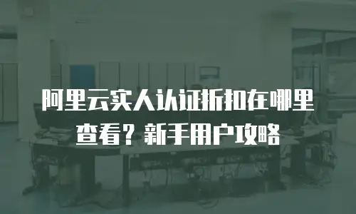 阿里云实人认证折扣在哪里查看？新手用户攻略