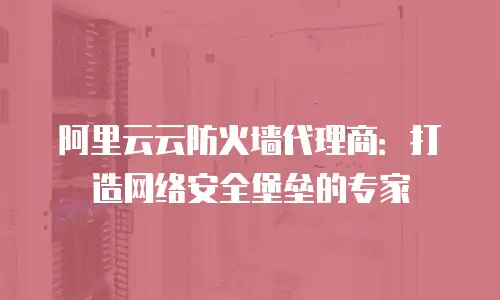 阿里云云防火墙代理商：打造网络安全堡垒的专家