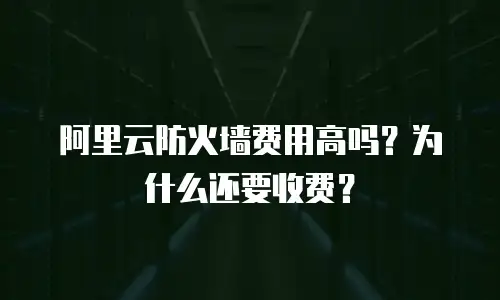 阿里云防火墙费用高吗？为什么还要收费？