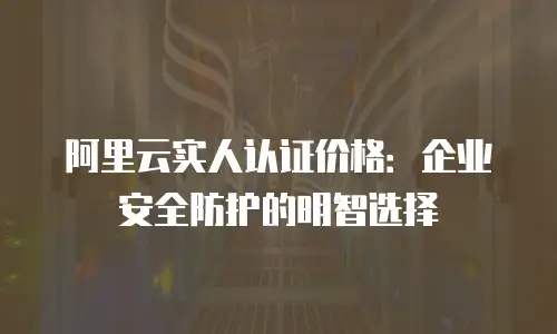 阿里云实人认证价格：企业安全防护的明智选择