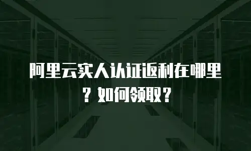 阿里云实人认证返利在哪里？如何领取？