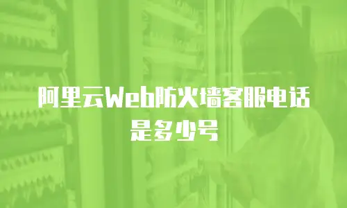 阿里云web防火墙客服电话是多少号,阿里云web防火墙客服电话是多少号码