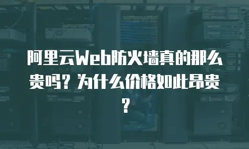 阿里云Web防火墙真的那么贵吗？为什么价格如此昂贵？