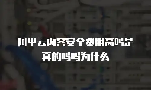 阿里云内容安全费用高吗是真的吗吗为什么