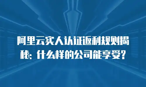 阿里云实人认证返利规则揭秘: 什么样的公司能享受?