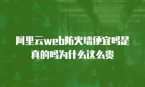 阿里云web防火墙便宜吗是真的吗为什么这么贵