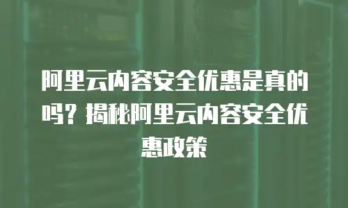 阿里云内容安全优惠是真的吗？揭秘阿里云内容安全优惠政策