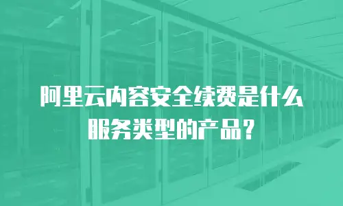 阿里云内容安全续费是什么服务类型的产品？