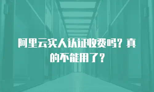 阿里云实人认证收费吗？真的不能用了？