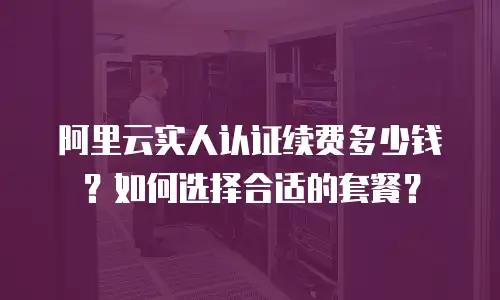 阿里云实人认证续费多少钱？如何选择合适的套餐？