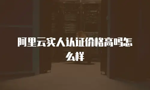 阿里云实人认证价格高吗怎么样