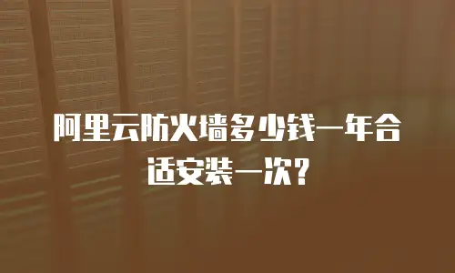 阿里云防火墙多少钱一年合适安装一次？