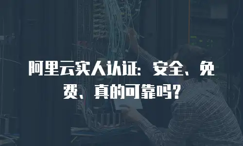 阿里云实人认证：安全、免费、真的可靠吗？