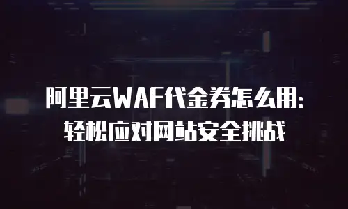 阿里云WAF代金券怎么用：轻松应对网站安全挑战