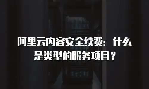 阿里云内容安全续费：什么是类型的服务项目？