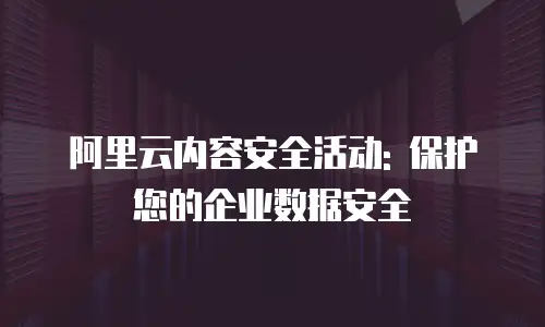 阿里云内容安全活动: 保护您的企业数据安全
