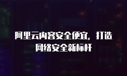 阿里云内容安全便宜，打造网络安全新标杆