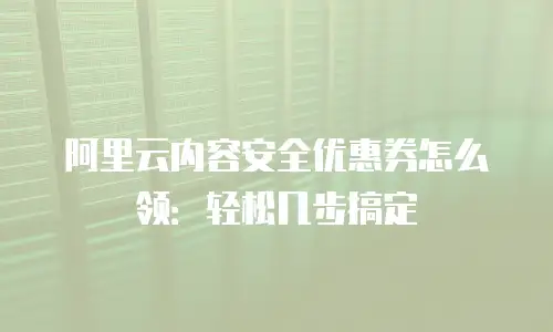 阿里云内容安全优惠券怎么领：轻松几步搞定