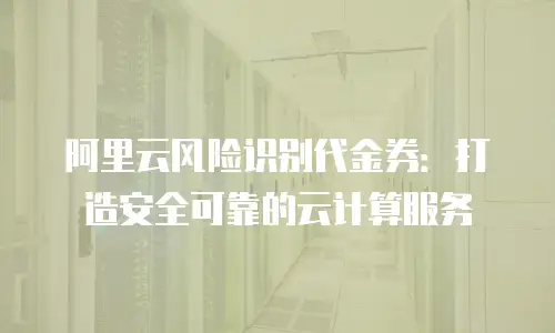 阿里云风险识别代金券：打造安全可靠的云计算服务
