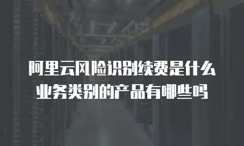 阿里云风险识别续费是什么业务类别的产品有哪些吗