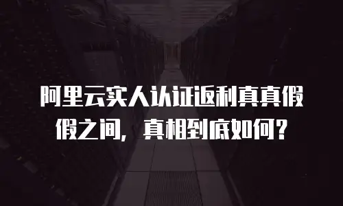 阿里云实人认证返利真真假假之间，真相到底如何？