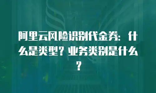阿里云风险识别代金券：什么是类型？业务类别是什么？
