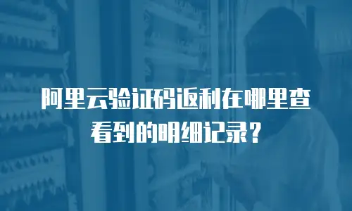 阿里云验证码返利在哪里查看到的明细记录？