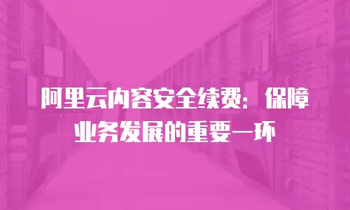 阿里云内容安全续费：保障业务发展的重要一环