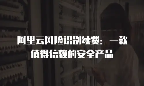 阿里云风险识别续费：一款值得信赖的安全产品
