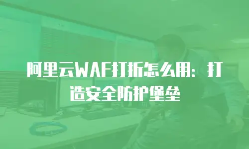 阿里云WAF打折怎么用：打造安全防护堡垒