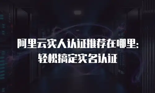 阿里云实人认证推荐在哪里：轻松搞定实名认证