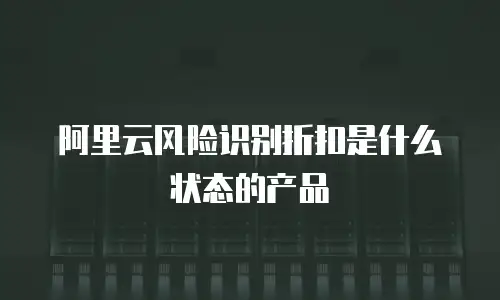 阿里云风险识别折扣是什么状态的产品