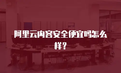 阿里云内容安全便宜吗怎么样？