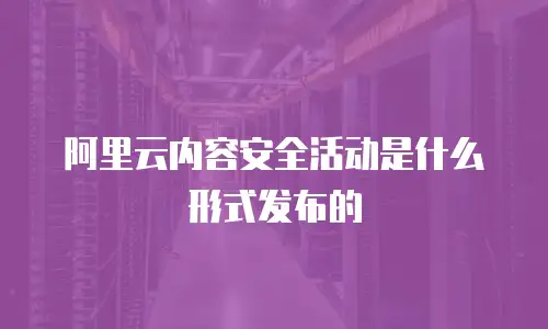 阿里云内容安全活动是什么形式发布的