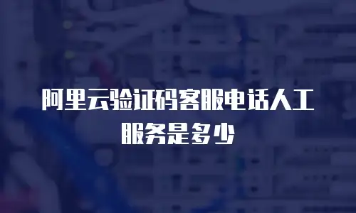 阿里云验证码客服电话人工服务是多少