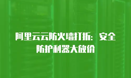 阿里云云防火墙打折：安全防护利器大放价