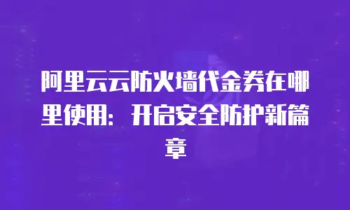 阿里云云防火墙代金券在哪里使用：开启安全防护新篇章