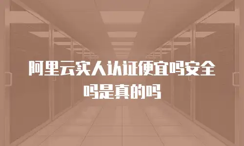 阿里云实人认证便宜吗安全吗是真的吗