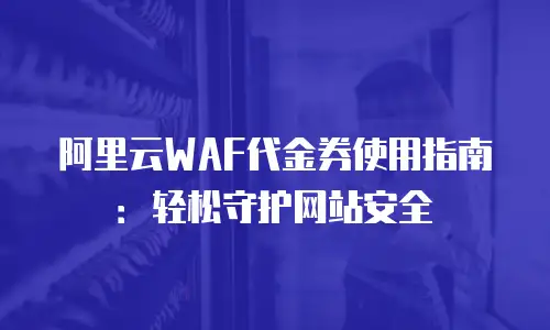 阿里云WAF代金券使用指南：轻松守护网站安全