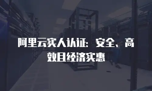 阿里云实人认证：安全、高效且经济实惠