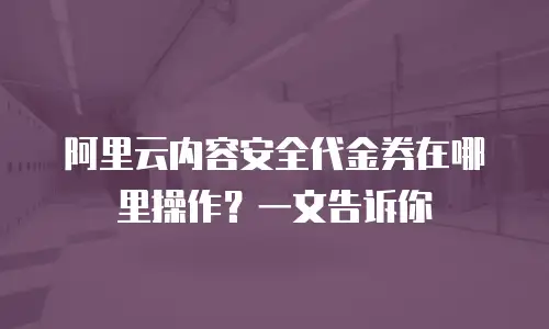 阿里云内容安全代金券在哪里操作？一文告诉你